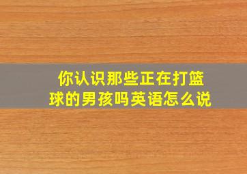 你认识那些正在打篮球的男孩吗英语怎么说