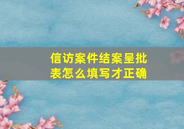 信访案件结案呈批表怎么填写才正确