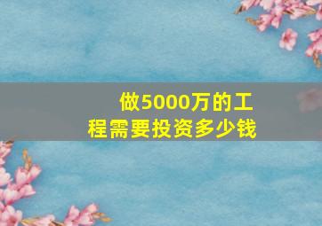 做5000万的工程需要投资多少钱