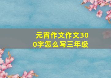 元宵作文作文300字怎么写三年级