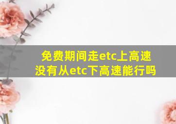 免费期间走etc上高速没有从etc下高速能行吗