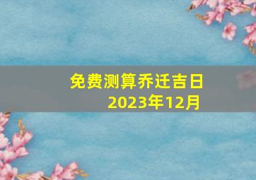 免费测算乔迁吉日2023年12月