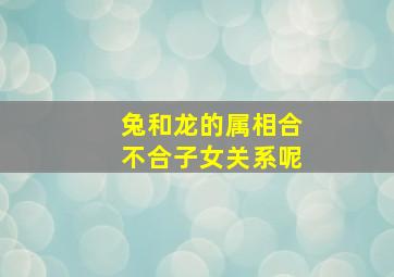 兔和龙的属相合不合子女关系呢