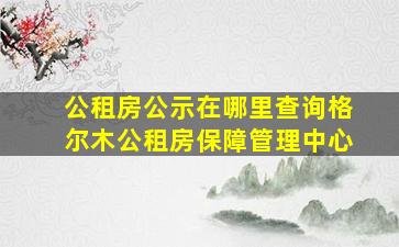 公租房公示在哪里查询格尔木公租房保障管理中心