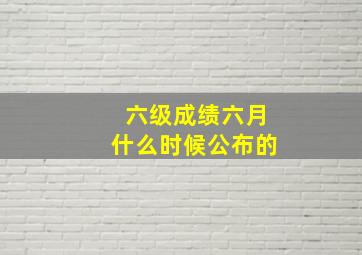 六级成绩六月什么时候公布的