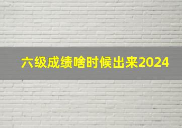 六级成绩啥时候出来2024