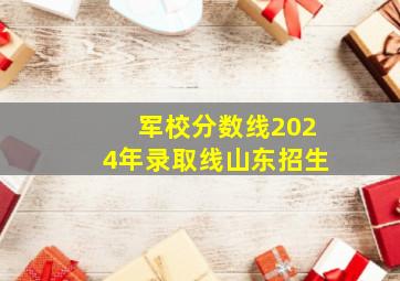 军校分数线2024年录取线山东招生