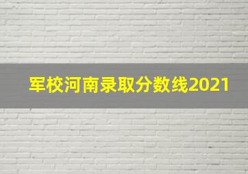 军校河南录取分数线2021