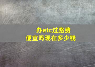 办etc过路费便宜吗现在多少钱