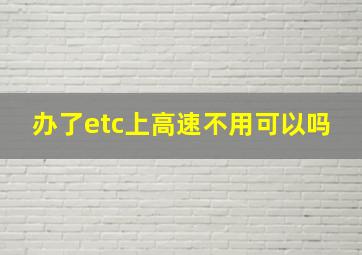 办了etc上高速不用可以吗