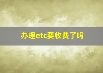 办理etc要收费了吗