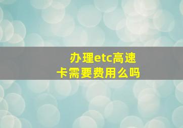 办理etc高速卡需要费用么吗