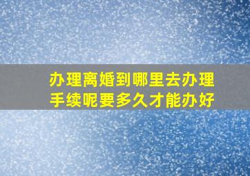 办理离婚到哪里去办理手续呢要多久才能办好