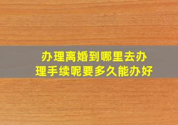 办理离婚到哪里去办理手续呢要多久能办好