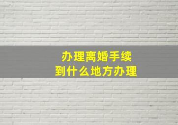 办理离婚手续到什么地方办理