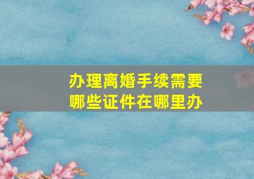 办理离婚手续需要哪些证件在哪里办