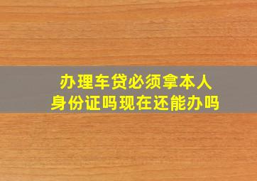 办理车贷必须拿本人身份证吗现在还能办吗