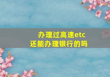 办理过高速etc还能办理银行的吗