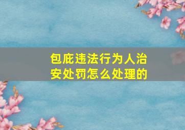 包庇违法行为人治安处罚怎么处理的