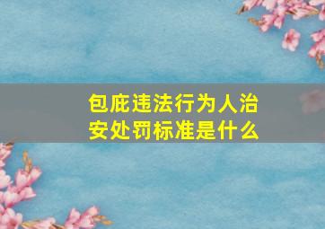 包庇违法行为人治安处罚标准是什么