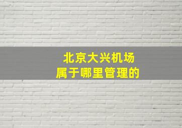 北京大兴机场属于哪里管理的