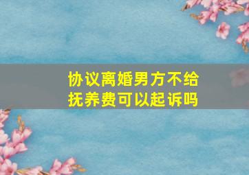 协议离婚男方不给抚养费可以起诉吗