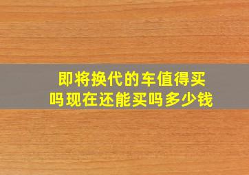 即将换代的车值得买吗现在还能买吗多少钱