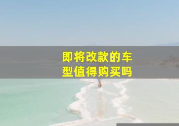 即将改款的车型值得购买吗