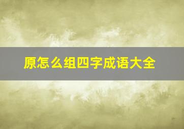 原怎么组四字成语大全