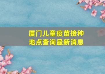 厦门儿童疫苗接种地点查询最新消息