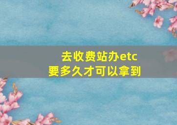 去收费站办etc要多久才可以拿到