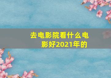 去电影院看什么电影好2021年的