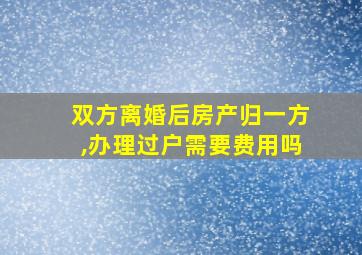 双方离婚后房产归一方,办理过户需要费用吗