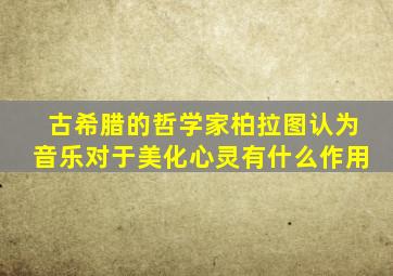 古希腊的哲学家柏拉图认为音乐对于美化心灵有什么作用