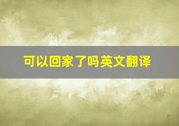 可以回家了吗英文翻译