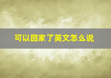 可以回家了英文怎么说