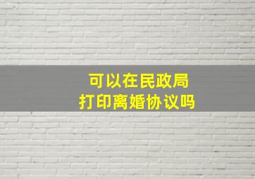 可以在民政局打印离婚协议吗