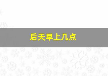 后天早上几点