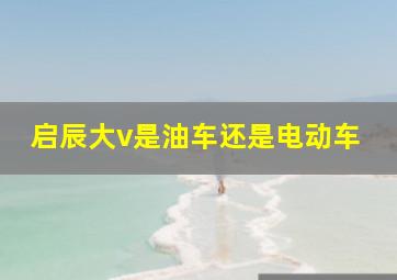 启辰大v是油车还是电动车