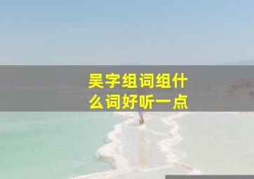 吴字组词组什么词好听一点