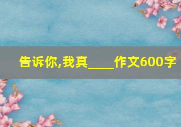 告诉你,我真____作文600字