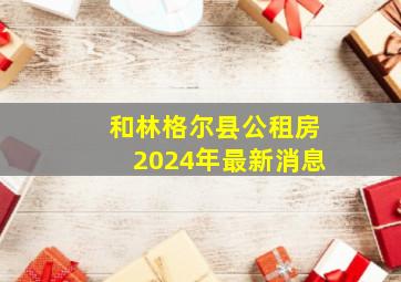 和林格尔县公租房2024年最新消息