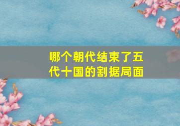 哪个朝代结束了五代十国的割据局面