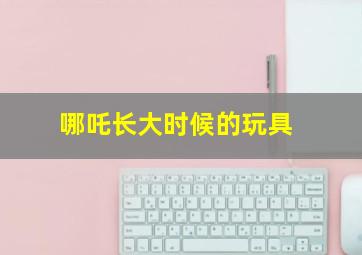 哪吒长大时候的玩具