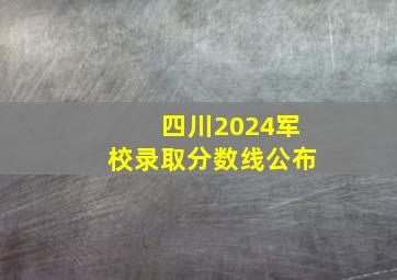 四川2024军校录取分数线公布