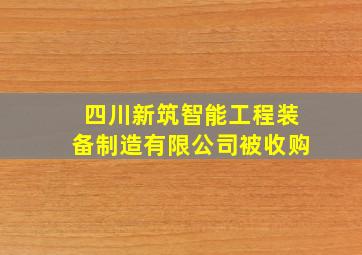 四川新筑智能工程装备制造有限公司被收购