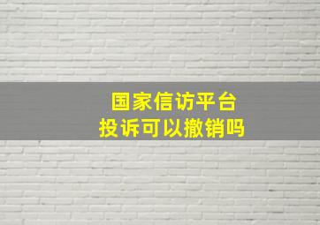 国家信访平台投诉可以撤销吗