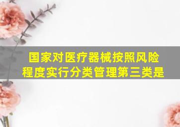 国家对医疗器械按照风险程度实行分类管理第三类是