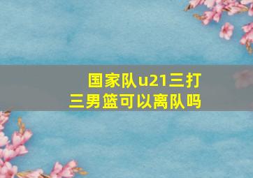 国家队u21三打三男篮可以离队吗