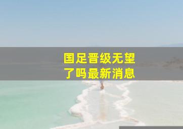 国足晋级无望了吗最新消息